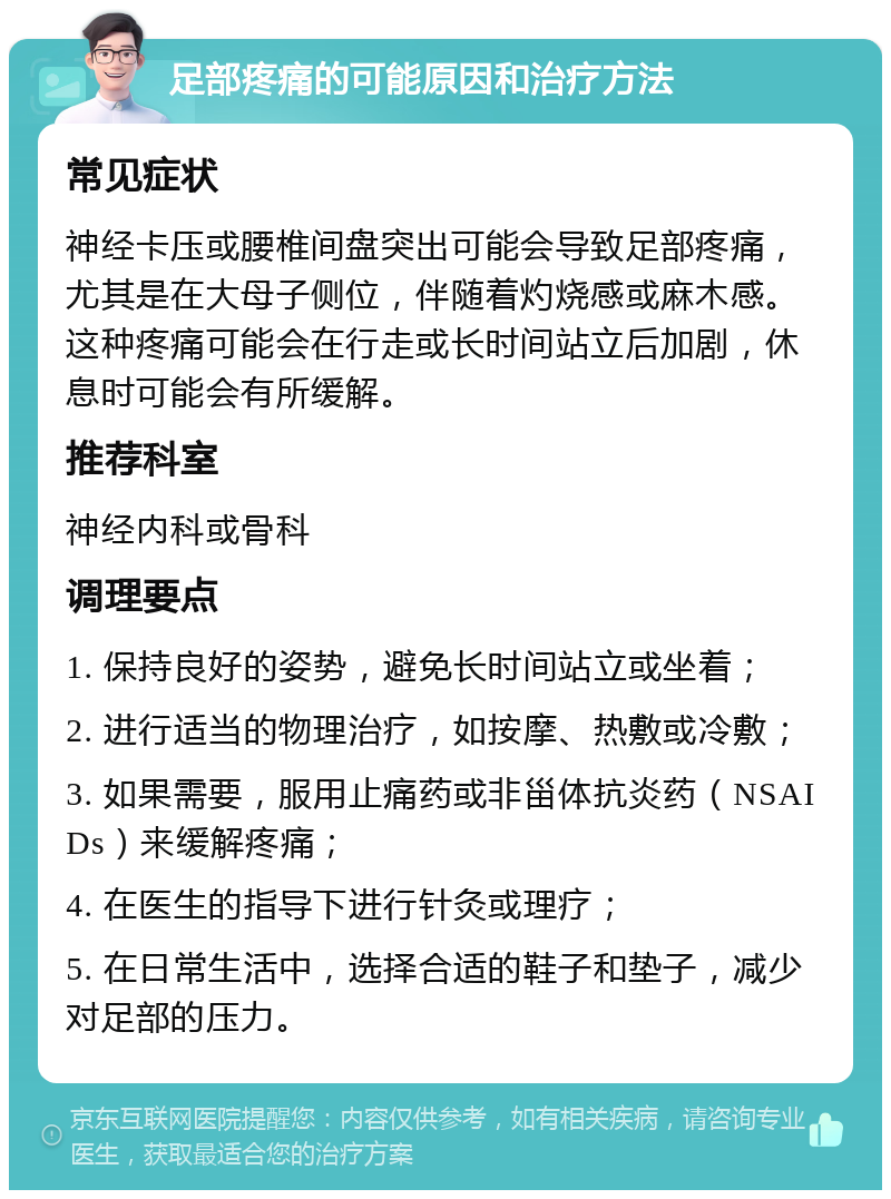 足部疼痛的可能原因和治疗方法 常见症状 神经卡压或腰椎间盘突出可能会导致足部疼痛，尤其是在大母子侧位，伴随着灼烧感或麻木感。这种疼痛可能会在行走或长时间站立后加剧，休息时可能会有所缓解。 推荐科室 神经内科或骨科 调理要点 1. 保持良好的姿势，避免长时间站立或坐着； 2. 进行适当的物理治疗，如按摩、热敷或冷敷； 3. 如果需要，服用止痛药或非甾体抗炎药（NSAIDs）来缓解疼痛； 4. 在医生的指导下进行针灸或理疗； 5. 在日常生活中，选择合适的鞋子和垫子，减少对足部的压力。