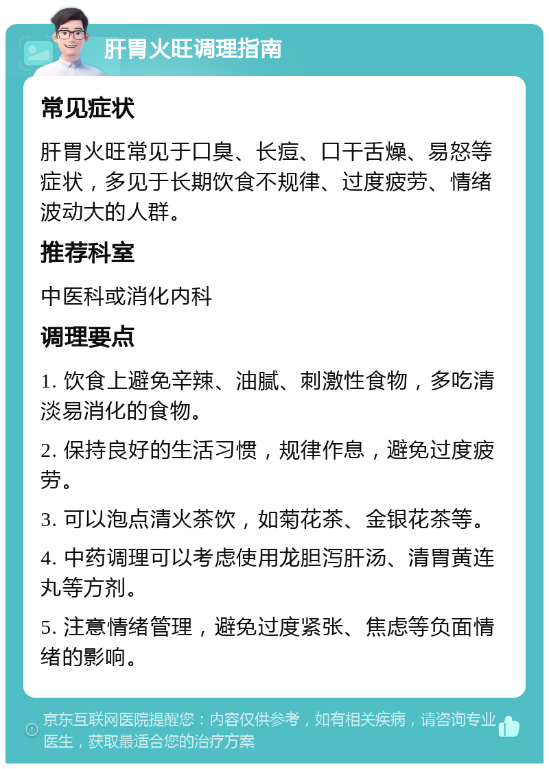 肝胃火旺调理指南 常见症状 肝胃火旺常见于口臭、长痘、口干舌燥、易怒等症状，多见于长期饮食不规律、过度疲劳、情绪波动大的人群。 推荐科室 中医科或消化内科 调理要点 1. 饮食上避免辛辣、油腻、刺激性食物，多吃清淡易消化的食物。 2. 保持良好的生活习惯，规律作息，避免过度疲劳。 3. 可以泡点清火茶饮，如菊花茶、金银花茶等。 4. 中药调理可以考虑使用龙胆泻肝汤、清胃黄连丸等方剂。 5. 注意情绪管理，避免过度紧张、焦虑等负面情绪的影响。