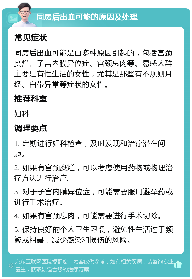 同房后出血可能的原因及处理 常见症状 同房后出血可能是由多种原因引起的，包括宫颈糜烂、子宫内膜异位症、宫颈息肉等。易感人群主要是有性生活的女性，尤其是那些有不规则月经、白带异常等症状的女性。 推荐科室 妇科 调理要点 1. 定期进行妇科检查，及时发现和治疗潜在问题。 2. 如果有宫颈糜烂，可以考虑使用药物或物理治疗方法进行治疗。 3. 对于子宫内膜异位症，可能需要服用避孕药或进行手术治疗。 4. 如果有宫颈息肉，可能需要进行手术切除。 5. 保持良好的个人卫生习惯，避免性生活过于频繁或粗暴，减少感染和损伤的风险。