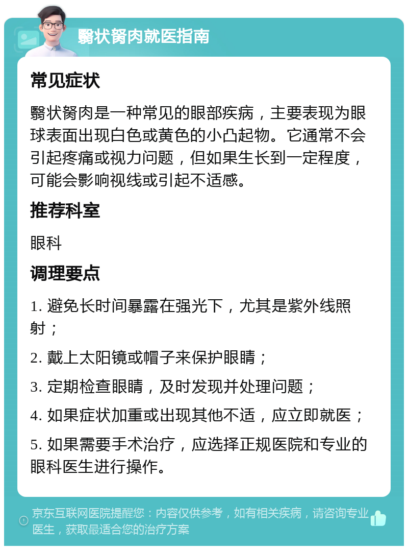 翳状胬肉就医指南 常见症状 翳状胬肉是一种常见的眼部疾病，主要表现为眼球表面出现白色或黄色的小凸起物。它通常不会引起疼痛或视力问题，但如果生长到一定程度，可能会影响视线或引起不适感。 推荐科室 眼科 调理要点 1. 避免长时间暴露在强光下，尤其是紫外线照射； 2. 戴上太阳镜或帽子来保护眼睛； 3. 定期检查眼睛，及时发现并处理问题； 4. 如果症状加重或出现其他不适，应立即就医； 5. 如果需要手术治疗，应选择正规医院和专业的眼科医生进行操作。