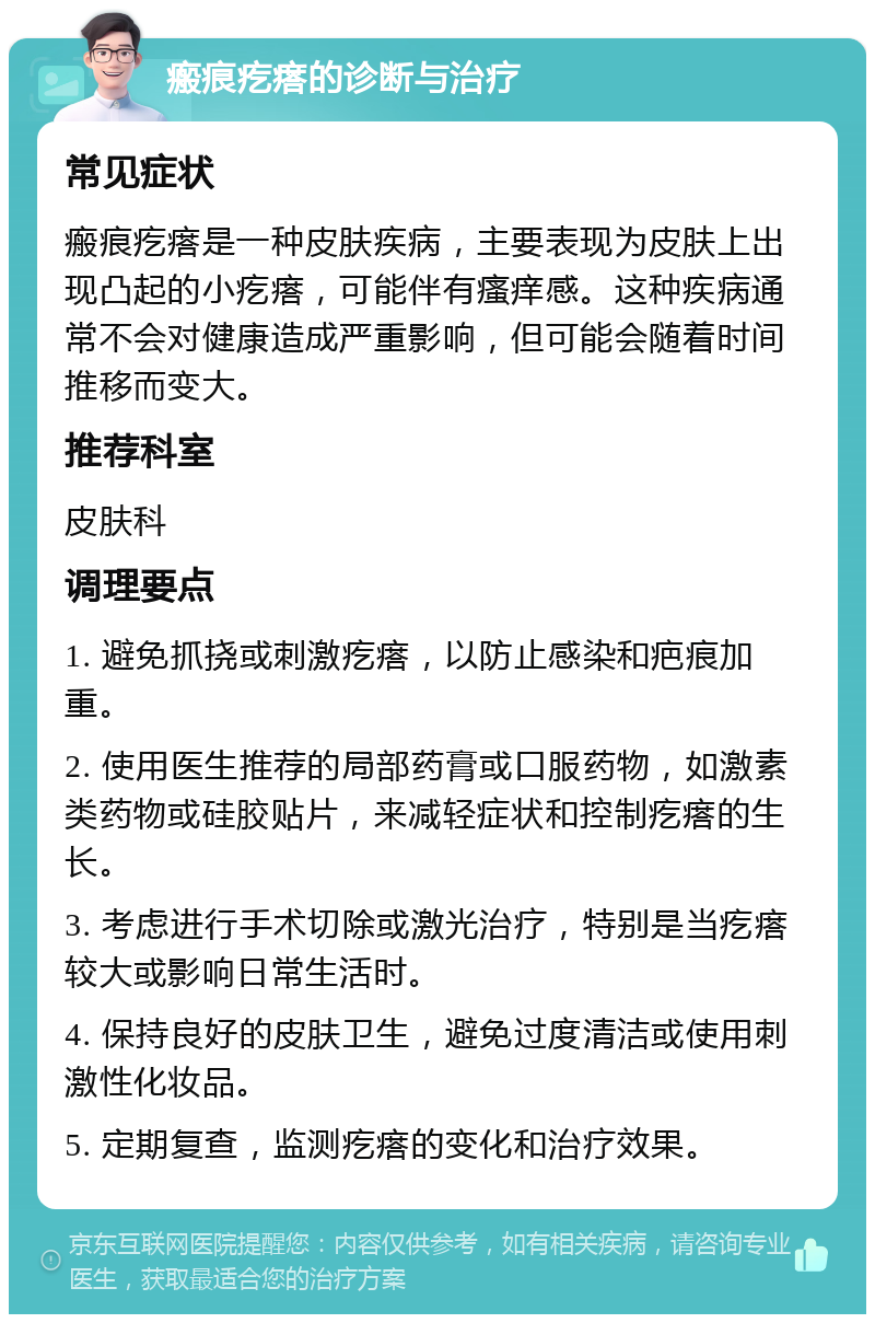 瘢痕疙瘩的诊断与治疗 常见症状 瘢痕疙瘩是一种皮肤疾病，主要表现为皮肤上出现凸起的小疙瘩，可能伴有瘙痒感。这种疾病通常不会对健康造成严重影响，但可能会随着时间推移而变大。 推荐科室 皮肤科 调理要点 1. 避免抓挠或刺激疙瘩，以防止感染和疤痕加重。 2. 使用医生推荐的局部药膏或口服药物，如激素类药物或硅胶贴片，来减轻症状和控制疙瘩的生长。 3. 考虑进行手术切除或激光治疗，特别是当疙瘩较大或影响日常生活时。 4. 保持良好的皮肤卫生，避免过度清洁或使用刺激性化妆品。 5. 定期复查，监测疙瘩的变化和治疗效果。