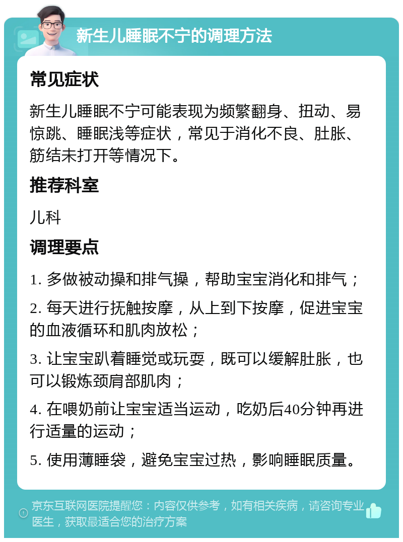 新生儿睡眠不宁的调理方法 常见症状 新生儿睡眠不宁可能表现为频繁翻身、扭动、易惊跳、睡眠浅等症状，常见于消化不良、肚胀、筋结未打开等情况下。 推荐科室 儿科 调理要点 1. 多做被动操和排气操，帮助宝宝消化和排气； 2. 每天进行抚触按摩，从上到下按摩，促进宝宝的血液循环和肌肉放松； 3. 让宝宝趴着睡觉或玩耍，既可以缓解肚胀，也可以锻炼颈肩部肌肉； 4. 在喂奶前让宝宝适当运动，吃奶后40分钟再进行适量的运动； 5. 使用薄睡袋，避免宝宝过热，影响睡眠质量。