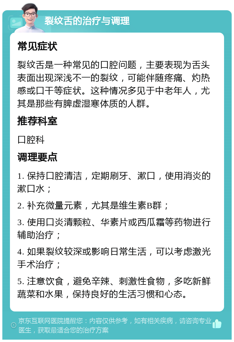 裂纹舌的治疗与调理 常见症状 裂纹舌是一种常见的口腔问题，主要表现为舌头表面出现深浅不一的裂纹，可能伴随疼痛、灼热感或口干等症状。这种情况多见于中老年人，尤其是那些有脾虚湿寒体质的人群。 推荐科室 口腔科 调理要点 1. 保持口腔清洁，定期刷牙、漱口，使用消炎的漱口水； 2. 补充微量元素，尤其是维生素B群； 3. 使用口炎清颗粒、华素片或西瓜霜等药物进行辅助治疗； 4. 如果裂纹较深或影响日常生活，可以考虑激光手术治疗； 5. 注意饮食，避免辛辣、刺激性食物，多吃新鲜蔬菜和水果，保持良好的生活习惯和心态。