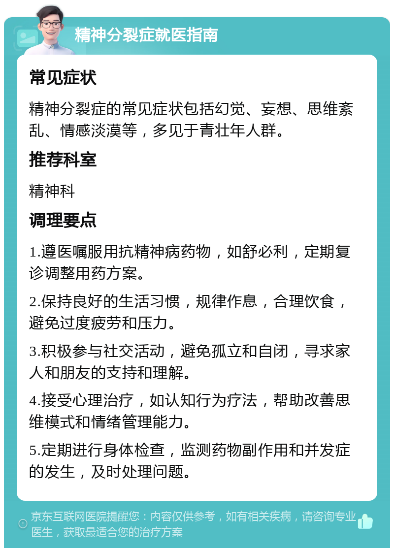 精神分裂症就医指南 常见症状 精神分裂症的常见症状包括幻觉、妄想、思维紊乱、情感淡漠等，多见于青壮年人群。 推荐科室 精神科 调理要点 1.遵医嘱服用抗精神病药物，如舒必利，定期复诊调整用药方案。 2.保持良好的生活习惯，规律作息，合理饮食，避免过度疲劳和压力。 3.积极参与社交活动，避免孤立和自闭，寻求家人和朋友的支持和理解。 4.接受心理治疗，如认知行为疗法，帮助改善思维模式和情绪管理能力。 5.定期进行身体检查，监测药物副作用和并发症的发生，及时处理问题。