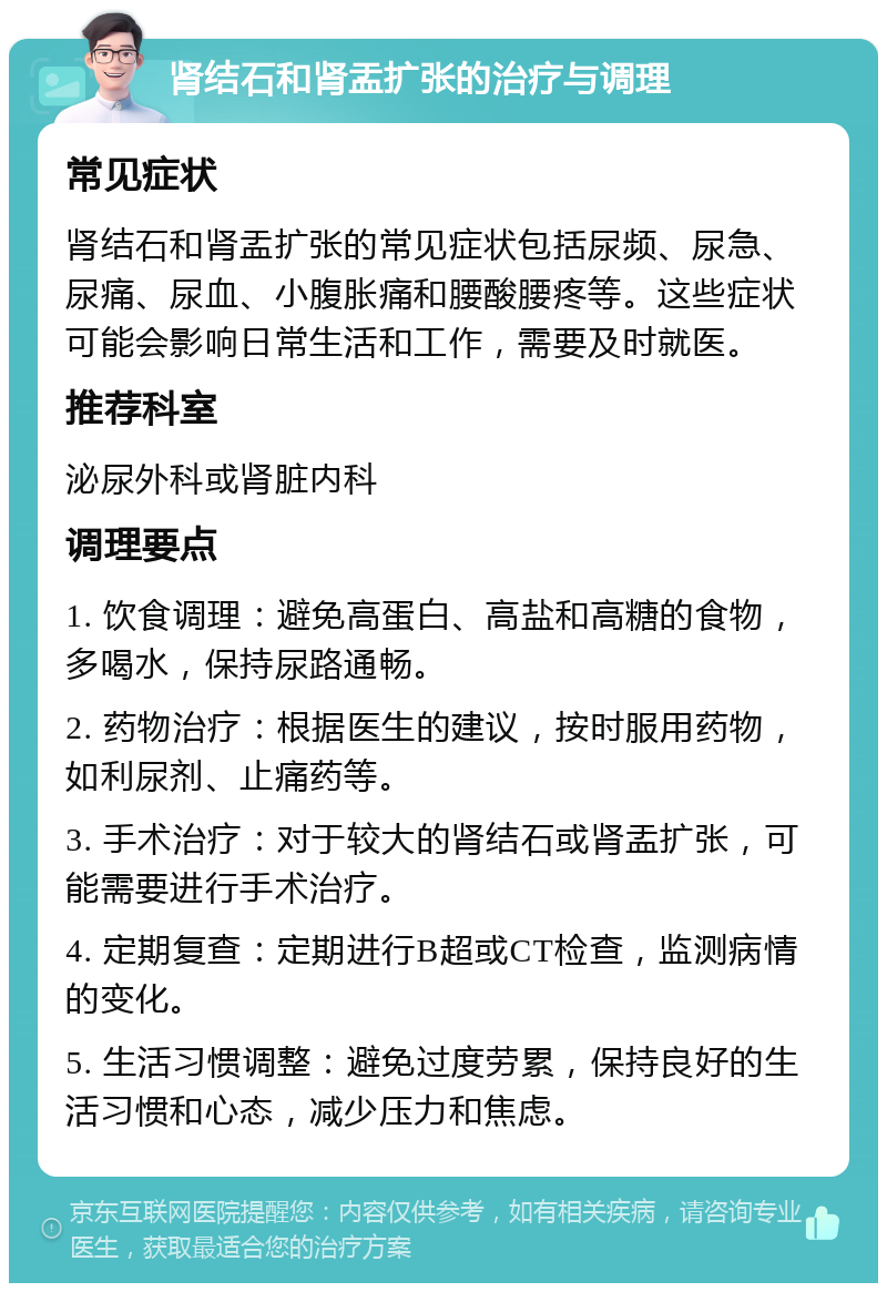 肾结石和肾盂扩张的治疗与调理 常见症状 肾结石和肾盂扩张的常见症状包括尿频、尿急、尿痛、尿血、小腹胀痛和腰酸腰疼等。这些症状可能会影响日常生活和工作，需要及时就医。 推荐科室 泌尿外科或肾脏内科 调理要点 1. 饮食调理：避免高蛋白、高盐和高糖的食物，多喝水，保持尿路通畅。 2. 药物治疗：根据医生的建议，按时服用药物，如利尿剂、止痛药等。 3. 手术治疗：对于较大的肾结石或肾盂扩张，可能需要进行手术治疗。 4. 定期复查：定期进行B超或CT检查，监测病情的变化。 5. 生活习惯调整：避免过度劳累，保持良好的生活习惯和心态，减少压力和焦虑。