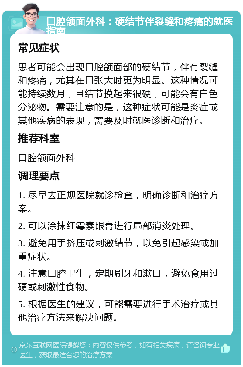 口腔颌面外科：硬结节伴裂缝和疼痛的就医指南 常见症状 患者可能会出现口腔颌面部的硬结节，伴有裂缝和疼痛，尤其在口张大时更为明显。这种情况可能持续数月，且结节摸起来很硬，可能会有白色分泌物。需要注意的是，这种症状可能是炎症或其他疾病的表现，需要及时就医诊断和治疗。 推荐科室 口腔颌面外科 调理要点 1. 尽早去正规医院就诊检查，明确诊断和治疗方案。 2. 可以涂抹红霉素眼膏进行局部消炎处理。 3. 避免用手挤压或刺激结节，以免引起感染或加重症状。 4. 注意口腔卫生，定期刷牙和漱口，避免食用过硬或刺激性食物。 5. 根据医生的建议，可能需要进行手术治疗或其他治疗方法来解决问题。