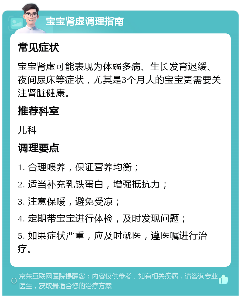 宝宝肾虚调理指南 常见症状 宝宝肾虚可能表现为体弱多病、生长发育迟缓、夜间尿床等症状，尤其是3个月大的宝宝更需要关注肾脏健康。 推荐科室 儿科 调理要点 1. 合理喂养，保证营养均衡； 2. 适当补充乳铁蛋白，增强抵抗力； 3. 注意保暖，避免受凉； 4. 定期带宝宝进行体检，及时发现问题； 5. 如果症状严重，应及时就医，遵医嘱进行治疗。