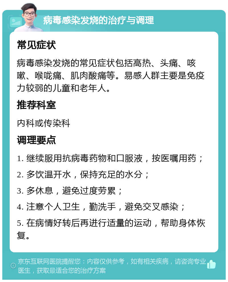 病毒感染发烧的治疗与调理 常见症状 病毒感染发烧的常见症状包括高热、头痛、咳嗽、喉咙痛、肌肉酸痛等。易感人群主要是免疫力较弱的儿童和老年人。 推荐科室 内科或传染科 调理要点 1. 继续服用抗病毒药物和口服液，按医嘱用药； 2. 多饮温开水，保持充足的水分； 3. 多休息，避免过度劳累； 4. 注意个人卫生，勤洗手，避免交叉感染； 5. 在病情好转后再进行适量的运动，帮助身体恢复。