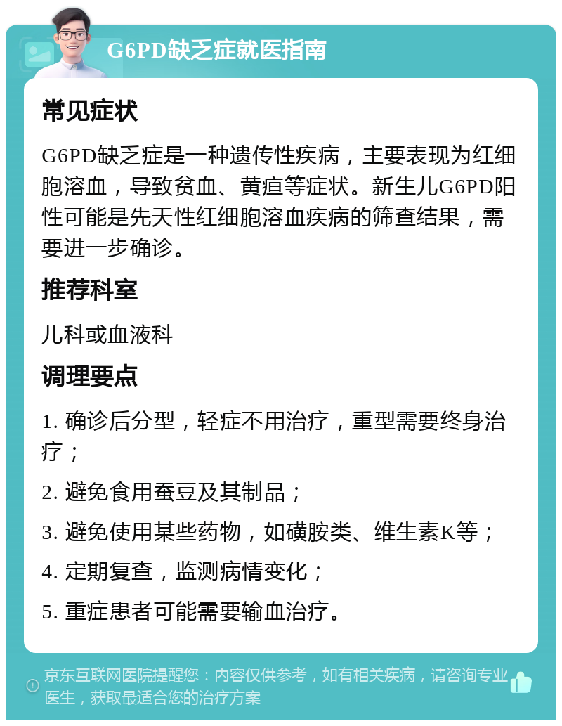 G6PD缺乏症就医指南 常见症状 G6PD缺乏症是一种遗传性疾病，主要表现为红细胞溶血，导致贫血、黄疸等症状。新生儿G6PD阳性可能是先天性红细胞溶血疾病的筛查结果，需要进一步确诊。 推荐科室 儿科或血液科 调理要点 1. 确诊后分型，轻症不用治疗，重型需要终身治疗； 2. 避免食用蚕豆及其制品； 3. 避免使用某些药物，如磺胺类、维生素K等； 4. 定期复查，监测病情变化； 5. 重症患者可能需要输血治疗。