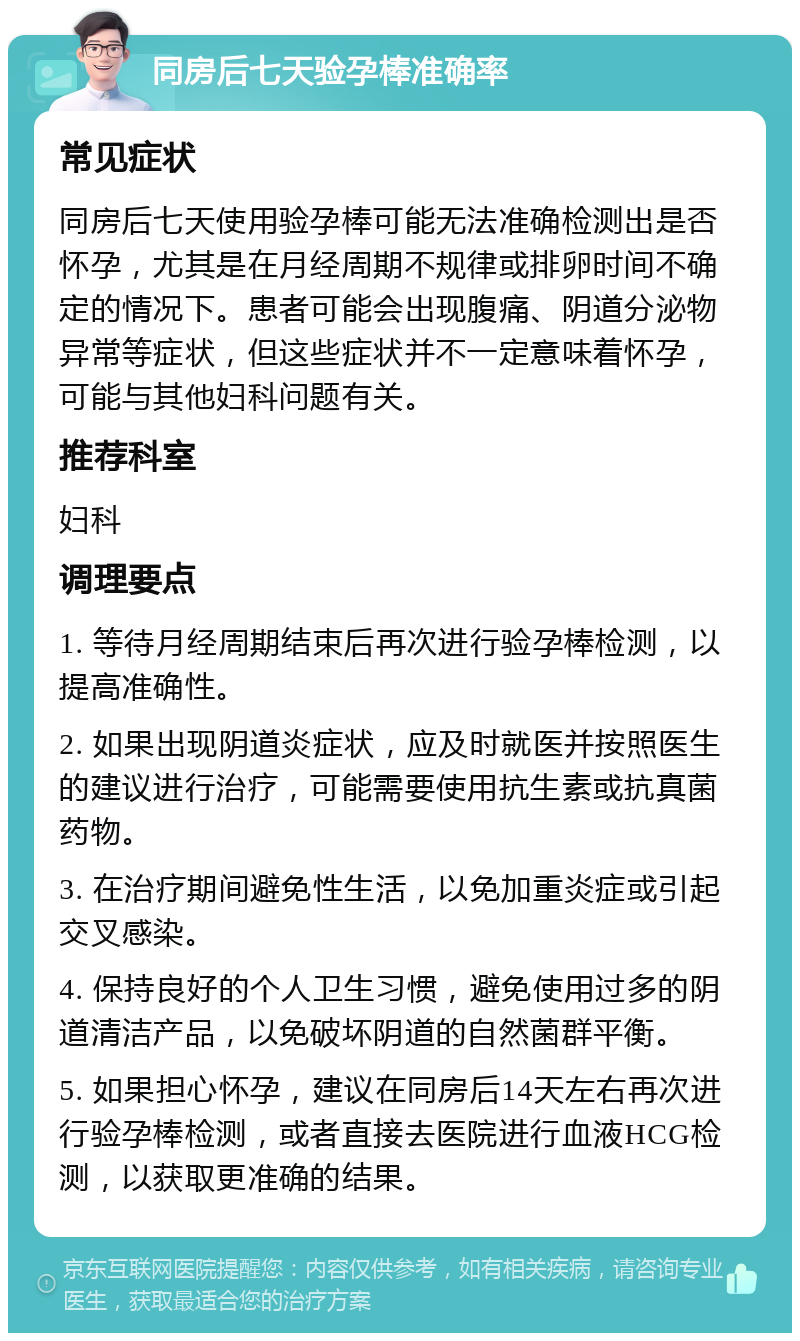 同房后七天验孕棒准确率 常见症状 同房后七天使用验孕棒可能无法准确检测出是否怀孕，尤其是在月经周期不规律或排卵时间不确定的情况下。患者可能会出现腹痛、阴道分泌物异常等症状，但这些症状并不一定意味着怀孕，可能与其他妇科问题有关。 推荐科室 妇科 调理要点 1. 等待月经周期结束后再次进行验孕棒检测，以提高准确性。 2. 如果出现阴道炎症状，应及时就医并按照医生的建议进行治疗，可能需要使用抗生素或抗真菌药物。 3. 在治疗期间避免性生活，以免加重炎症或引起交叉感染。 4. 保持良好的个人卫生习惯，避免使用过多的阴道清洁产品，以免破坏阴道的自然菌群平衡。 5. 如果担心怀孕，建议在同房后14天左右再次进行验孕棒检测，或者直接去医院进行血液HCG检测，以获取更准确的结果。