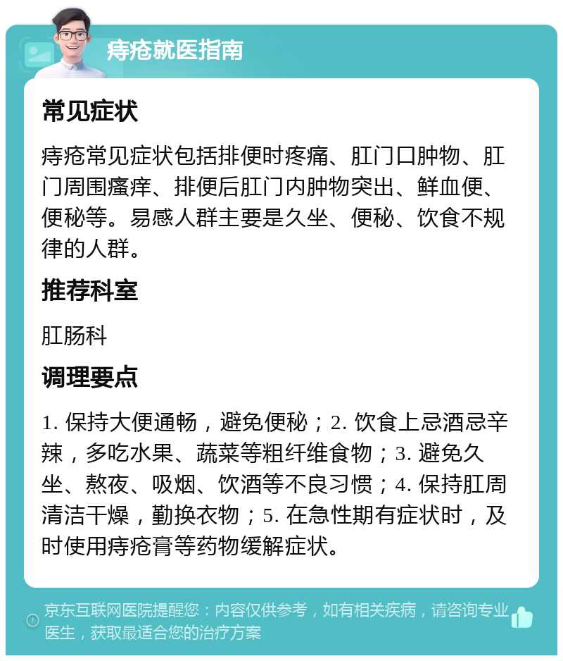 痔疮就医指南 常见症状 痔疮常见症状包括排便时疼痛、肛门口肿物、肛门周围瘙痒、排便后肛门内肿物突出、鲜血便、便秘等。易感人群主要是久坐、便秘、饮食不规律的人群。 推荐科室 肛肠科 调理要点 1. 保持大便通畅，避免便秘；2. 饮食上忌酒忌辛辣，多吃水果、蔬菜等粗纤维食物；3. 避免久坐、熬夜、吸烟、饮酒等不良习惯；4. 保持肛周清洁干燥，勤换衣物；5. 在急性期有症状时，及时使用痔疮膏等药物缓解症状。