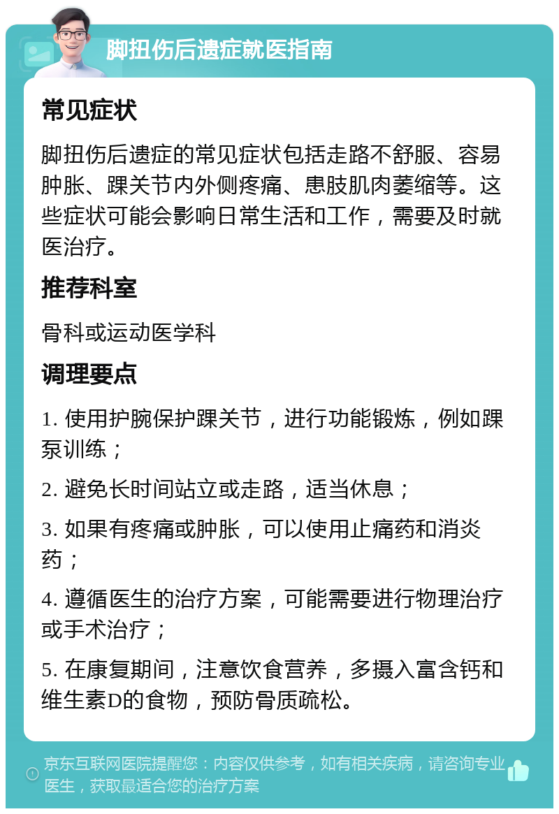 脚扭伤后遗症就医指南 常见症状 脚扭伤后遗症的常见症状包括走路不舒服、容易肿胀、踝关节内外侧疼痛、患肢肌肉萎缩等。这些症状可能会影响日常生活和工作，需要及时就医治疗。 推荐科室 骨科或运动医学科 调理要点 1. 使用护腕保护踝关节，进行功能锻炼，例如踝泵训练； 2. 避免长时间站立或走路，适当休息； 3. 如果有疼痛或肿胀，可以使用止痛药和消炎药； 4. 遵循医生的治疗方案，可能需要进行物理治疗或手术治疗； 5. 在康复期间，注意饮食营养，多摄入富含钙和维生素D的食物，预防骨质疏松。