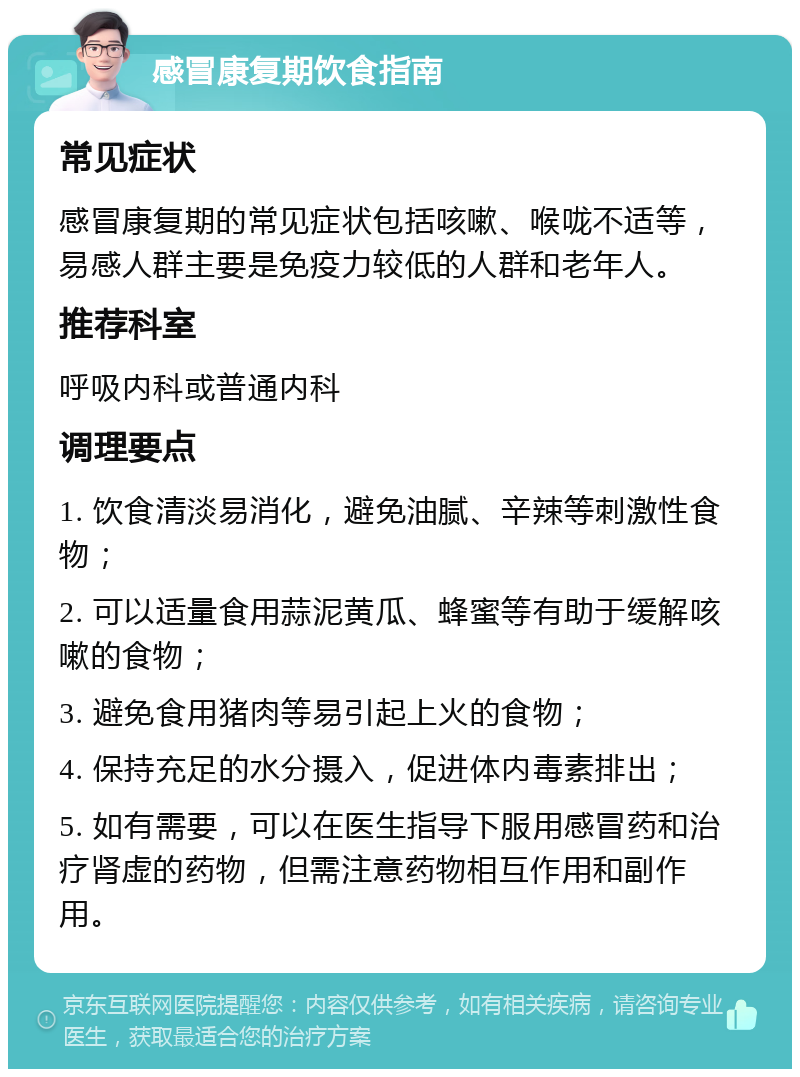 感冒康复期饮食指南 常见症状 感冒康复期的常见症状包括咳嗽、喉咙不适等，易感人群主要是免疫力较低的人群和老年人。 推荐科室 呼吸内科或普通内科 调理要点 1. 饮食清淡易消化，避免油腻、辛辣等刺激性食物； 2. 可以适量食用蒜泥黄瓜、蜂蜜等有助于缓解咳嗽的食物； 3. 避免食用猪肉等易引起上火的食物； 4. 保持充足的水分摄入，促进体内毒素排出； 5. 如有需要，可以在医生指导下服用感冒药和治疗肾虚的药物，但需注意药物相互作用和副作用。