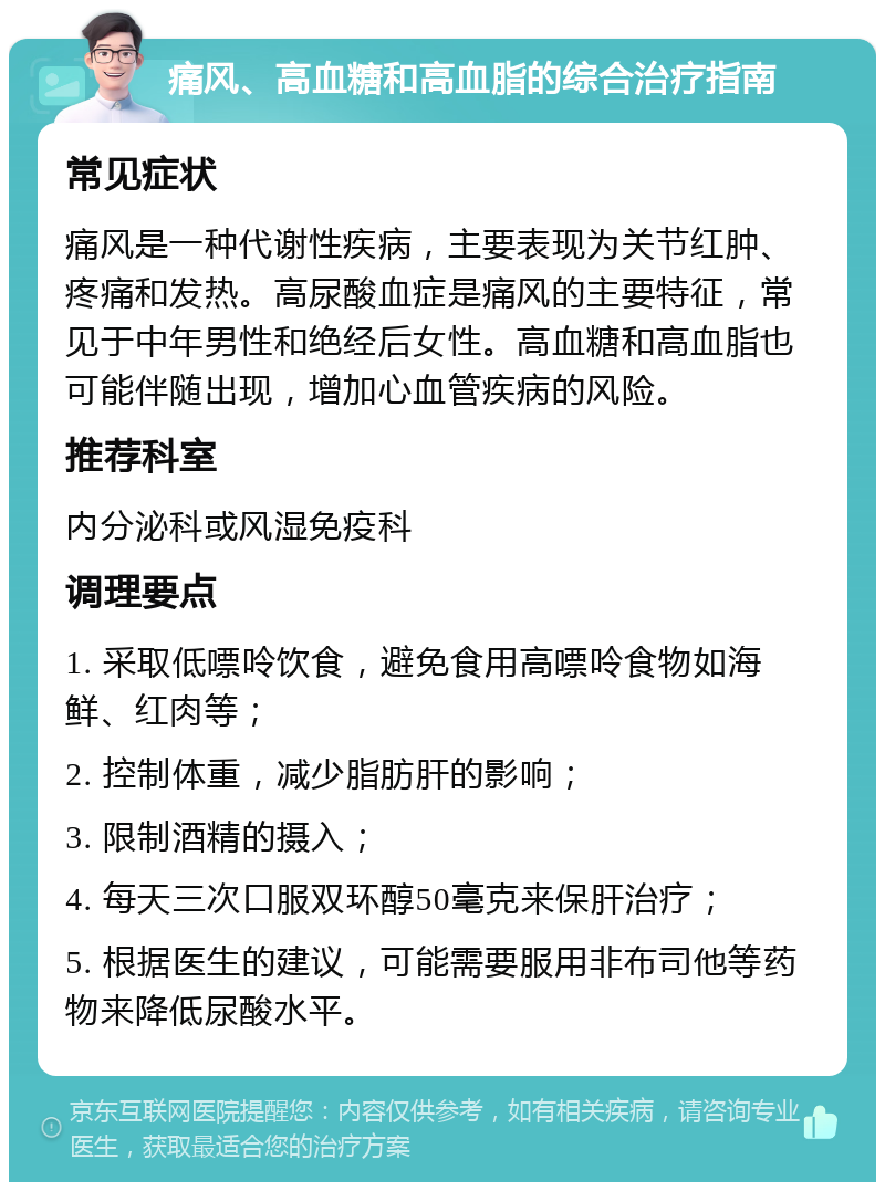 痛风、高血糖和高血脂的综合治疗指南 常见症状 痛风是一种代谢性疾病，主要表现为关节红肿、疼痛和发热。高尿酸血症是痛风的主要特征，常见于中年男性和绝经后女性。高血糖和高血脂也可能伴随出现，增加心血管疾病的风险。 推荐科室 内分泌科或风湿免疫科 调理要点 1. 采取低嘌呤饮食，避免食用高嘌呤食物如海鲜、红肉等； 2. 控制体重，减少脂肪肝的影响； 3. 限制酒精的摄入； 4. 每天三次口服双环醇50毫克来保肝治疗； 5. 根据医生的建议，可能需要服用非布司他等药物来降低尿酸水平。