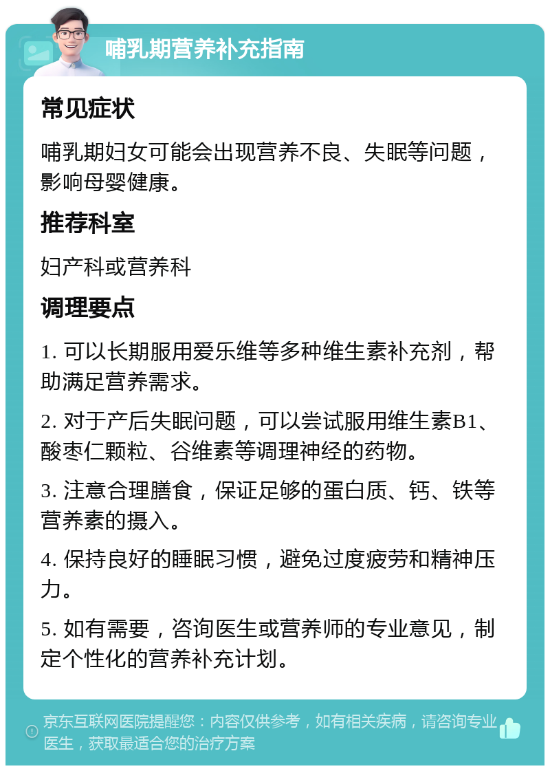 哺乳期营养补充指南 常见症状 哺乳期妇女可能会出现营养不良、失眠等问题，影响母婴健康。 推荐科室 妇产科或营养科 调理要点 1. 可以长期服用爱乐维等多种维生素补充剂，帮助满足营养需求。 2. 对于产后失眠问题，可以尝试服用维生素B1、酸枣仁颗粒、谷维素等调理神经的药物。 3. 注意合理膳食，保证足够的蛋白质、钙、铁等营养素的摄入。 4. 保持良好的睡眠习惯，避免过度疲劳和精神压力。 5. 如有需要，咨询医生或营养师的专业意见，制定个性化的营养补充计划。