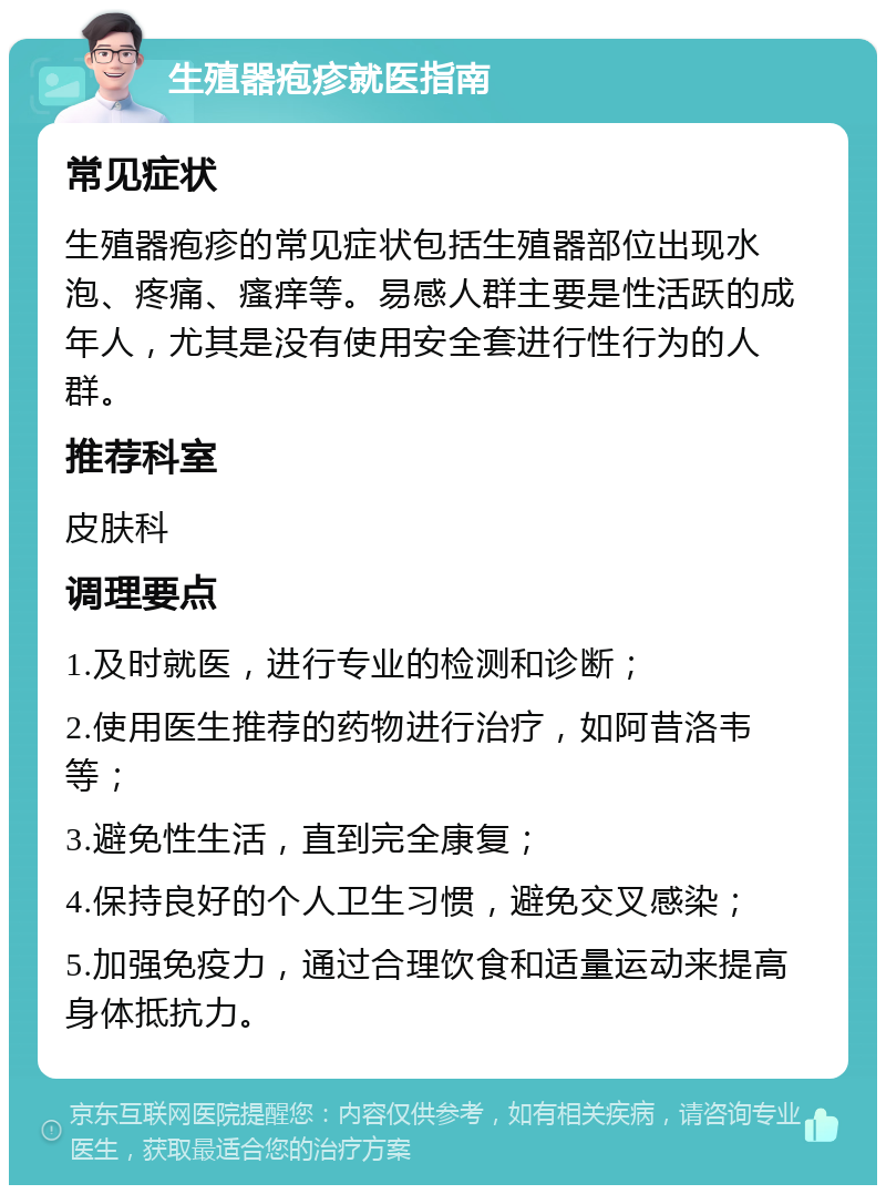 生殖器疱疹就医指南 常见症状 生殖器疱疹的常见症状包括生殖器部位出现水泡、疼痛、瘙痒等。易感人群主要是性活跃的成年人，尤其是没有使用安全套进行性行为的人群。 推荐科室 皮肤科 调理要点 1.及时就医，进行专业的检测和诊断； 2.使用医生推荐的药物进行治疗，如阿昔洛韦等； 3.避免性生活，直到完全康复； 4.保持良好的个人卫生习惯，避免交叉感染； 5.加强免疫力，通过合理饮食和适量运动来提高身体抵抗力。