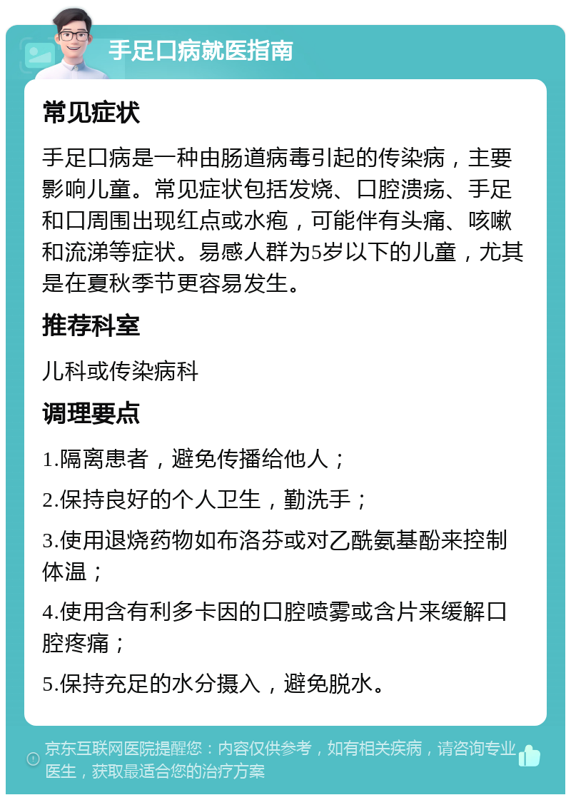 手足口病就医指南 常见症状 手足口病是一种由肠道病毒引起的传染病，主要影响儿童。常见症状包括发烧、口腔溃疡、手足和口周围出现红点或水疱，可能伴有头痛、咳嗽和流涕等症状。易感人群为5岁以下的儿童，尤其是在夏秋季节更容易发生。 推荐科室 儿科或传染病科 调理要点 1.隔离患者，避免传播给他人； 2.保持良好的个人卫生，勤洗手； 3.使用退烧药物如布洛芬或对乙酰氨基酚来控制体温； 4.使用含有利多卡因的口腔喷雾或含片来缓解口腔疼痛； 5.保持充足的水分摄入，避免脱水。