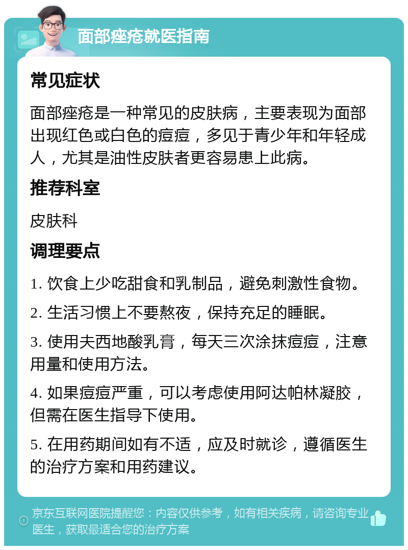 面部痤疮就医指南 常见症状 面部痤疮是一种常见的皮肤病，主要表现为面部出现红色或白色的痘痘，多见于青少年和年轻成人，尤其是油性皮肤者更容易患上此病。 推荐科室 皮肤科 调理要点 1. 饮食上少吃甜食和乳制品，避免刺激性食物。 2. 生活习惯上不要熬夜，保持充足的睡眠。 3. 使用夫西地酸乳膏，每天三次涂抹痘痘，注意用量和使用方法。 4. 如果痘痘严重，可以考虑使用阿达帕林凝胶，但需在医生指导下使用。 5. 在用药期间如有不适，应及时就诊，遵循医生的治疗方案和用药建议。