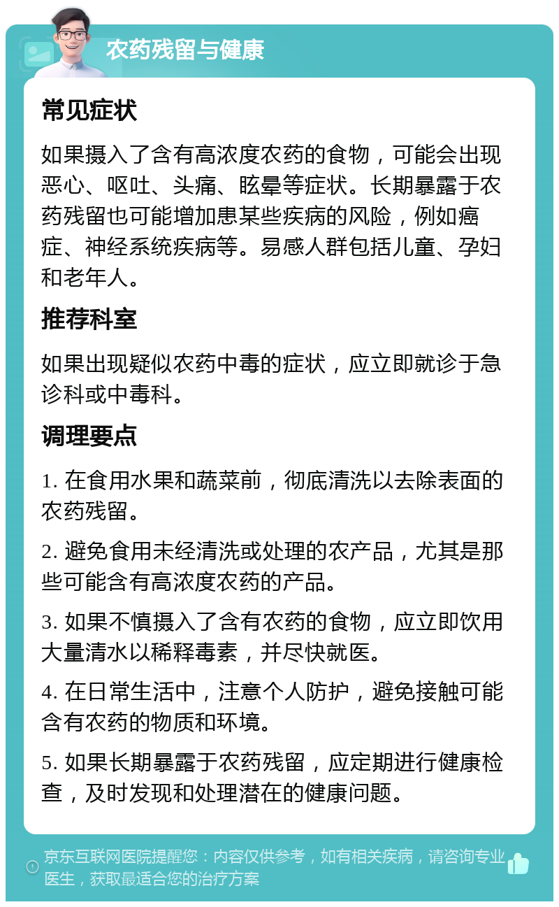 农药残留与健康 常见症状 如果摄入了含有高浓度农药的食物，可能会出现恶心、呕吐、头痛、眩晕等症状。长期暴露于农药残留也可能增加患某些疾病的风险，例如癌症、神经系统疾病等。易感人群包括儿童、孕妇和老年人。 推荐科室 如果出现疑似农药中毒的症状，应立即就诊于急诊科或中毒科。 调理要点 1. 在食用水果和蔬菜前，彻底清洗以去除表面的农药残留。 2. 避免食用未经清洗或处理的农产品，尤其是那些可能含有高浓度农药的产品。 3. 如果不慎摄入了含有农药的食物，应立即饮用大量清水以稀释毒素，并尽快就医。 4. 在日常生活中，注意个人防护，避免接触可能含有农药的物质和环境。 5. 如果长期暴露于农药残留，应定期进行健康检查，及时发现和处理潜在的健康问题。