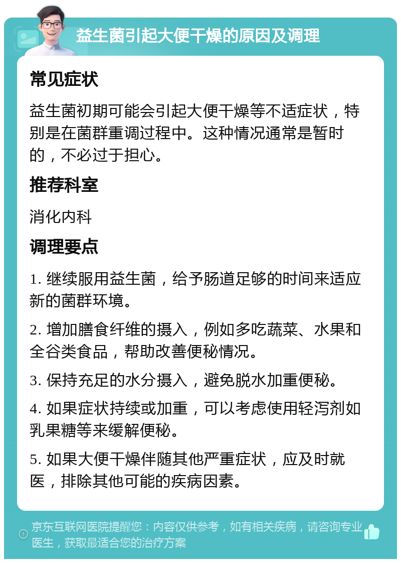 益生菌引起大便干燥的原因及调理 常见症状 益生菌初期可能会引起大便干燥等不适症状，特别是在菌群重调过程中。这种情况通常是暂时的，不必过于担心。 推荐科室 消化内科 调理要点 1. 继续服用益生菌，给予肠道足够的时间来适应新的菌群环境。 2. 增加膳食纤维的摄入，例如多吃蔬菜、水果和全谷类食品，帮助改善便秘情况。 3. 保持充足的水分摄入，避免脱水加重便秘。 4. 如果症状持续或加重，可以考虑使用轻泻剂如乳果糖等来缓解便秘。 5. 如果大便干燥伴随其他严重症状，应及时就医，排除其他可能的疾病因素。