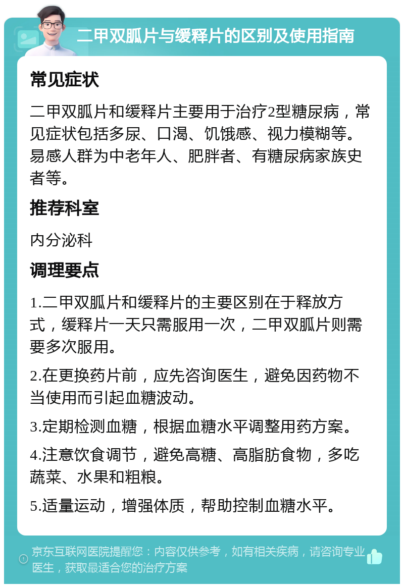 二甲双胍片与缓释片的区别及使用指南 常见症状 二甲双胍片和缓释片主要用于治疗2型糖尿病，常见症状包括多尿、口渴、饥饿感、视力模糊等。易感人群为中老年人、肥胖者、有糖尿病家族史者等。 推荐科室 内分泌科 调理要点 1.二甲双胍片和缓释片的主要区别在于释放方式，缓释片一天只需服用一次，二甲双胍片则需要多次服用。 2.在更换药片前，应先咨询医生，避免因药物不当使用而引起血糖波动。 3.定期检测血糖，根据血糖水平调整用药方案。 4.注意饮食调节，避免高糖、高脂肪食物，多吃蔬菜、水果和粗粮。 5.适量运动，增强体质，帮助控制血糖水平。