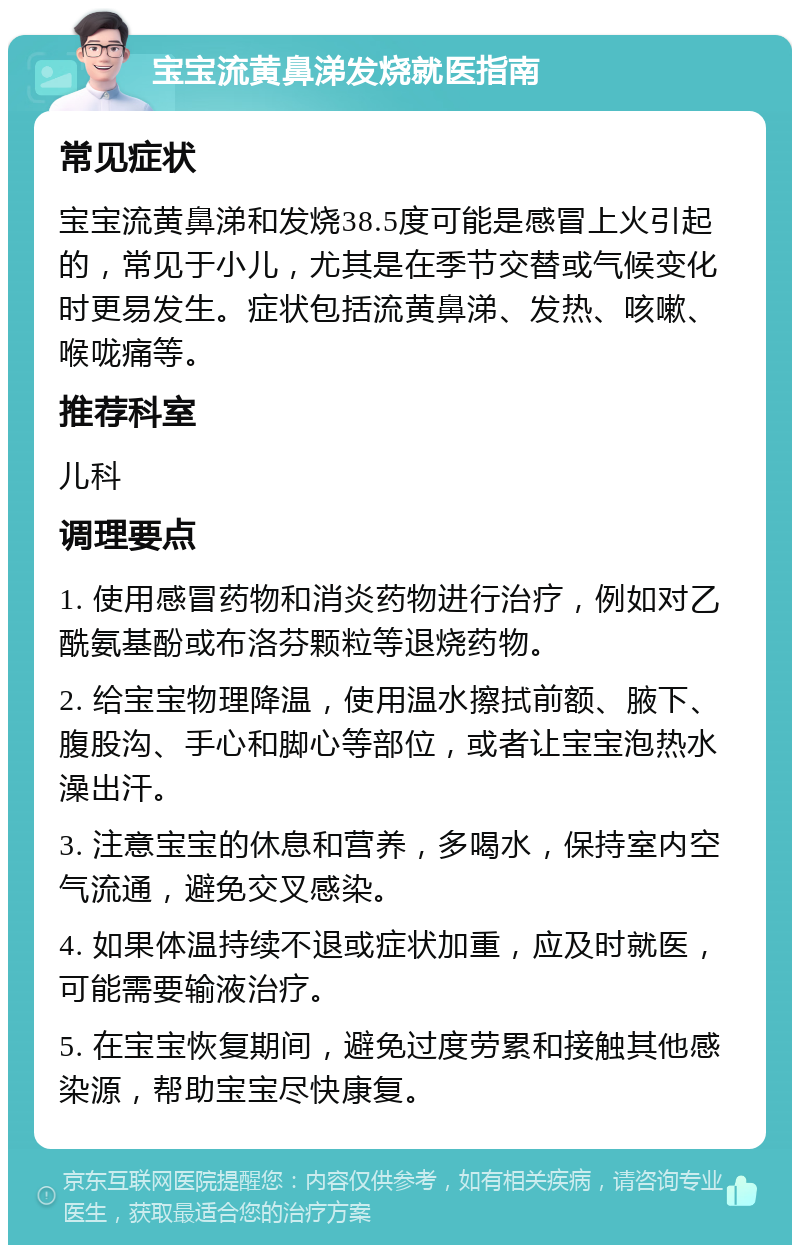 宝宝流黄鼻涕发烧就医指南 常见症状 宝宝流黄鼻涕和发烧38.5度可能是感冒上火引起的，常见于小儿，尤其是在季节交替或气候变化时更易发生。症状包括流黄鼻涕、发热、咳嗽、喉咙痛等。 推荐科室 儿科 调理要点 1. 使用感冒药物和消炎药物进行治疗，例如对乙酰氨基酚或布洛芬颗粒等退烧药物。 2. 给宝宝物理降温，使用温水擦拭前额、腋下、腹股沟、手心和脚心等部位，或者让宝宝泡热水澡出汗。 3. 注意宝宝的休息和营养，多喝水，保持室内空气流通，避免交叉感染。 4. 如果体温持续不退或症状加重，应及时就医，可能需要输液治疗。 5. 在宝宝恢复期间，避免过度劳累和接触其他感染源，帮助宝宝尽快康复。