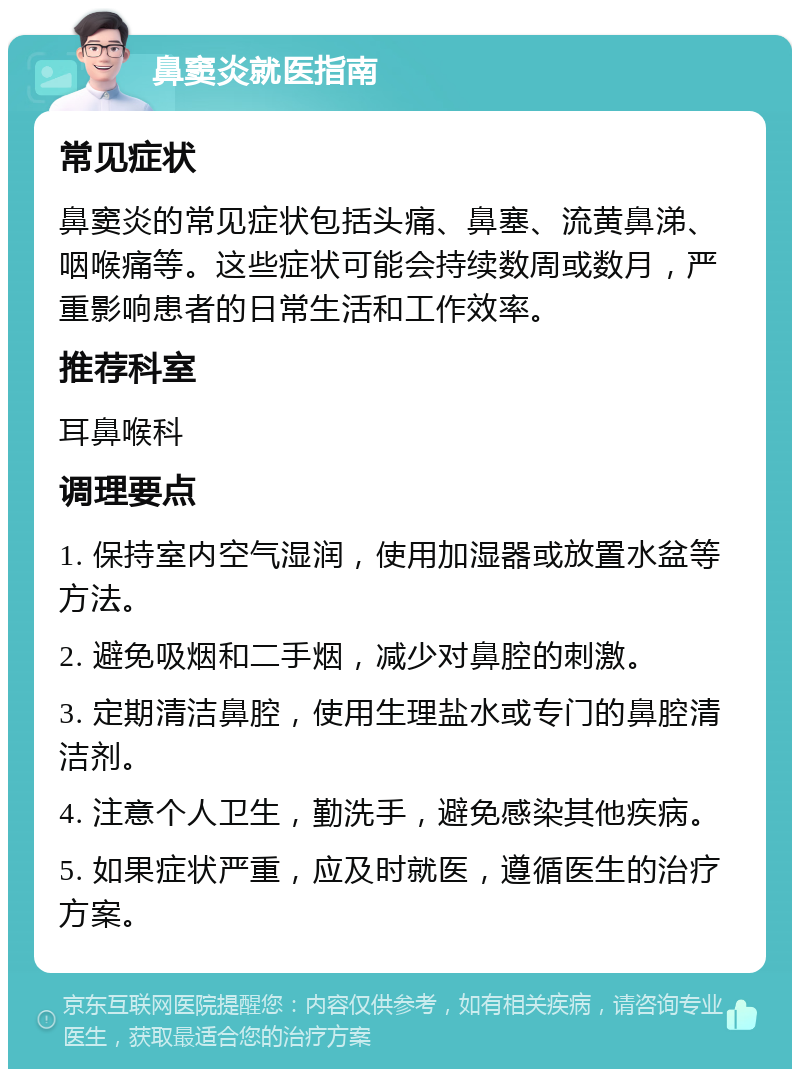 鼻窦炎就医指南 常见症状 鼻窦炎的常见症状包括头痛、鼻塞、流黄鼻涕、咽喉痛等。这些症状可能会持续数周或数月，严重影响患者的日常生活和工作效率。 推荐科室 耳鼻喉科 调理要点 1. 保持室内空气湿润，使用加湿器或放置水盆等方法。 2. 避免吸烟和二手烟，减少对鼻腔的刺激。 3. 定期清洁鼻腔，使用生理盐水或专门的鼻腔清洁剂。 4. 注意个人卫生，勤洗手，避免感染其他疾病。 5. 如果症状严重，应及时就医，遵循医生的治疗方案。