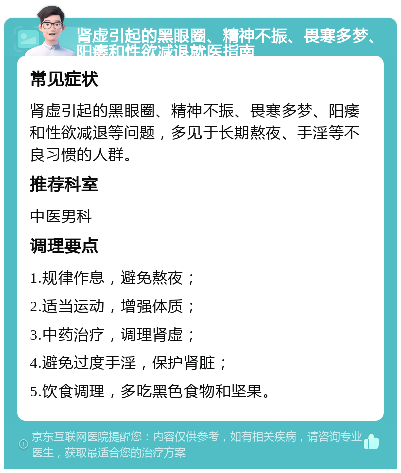 肾虚引起的黑眼圈、精神不振、畏寒多梦、阳痿和性欲减退就医指南 常见症状 肾虚引起的黑眼圈、精神不振、畏寒多梦、阳痿和性欲减退等问题，多见于长期熬夜、手淫等不良习惯的人群。 推荐科室 中医男科 调理要点 1.规律作息，避免熬夜； 2.适当运动，增强体质； 3.中药治疗，调理肾虚； 4.避免过度手淫，保护肾脏； 5.饮食调理，多吃黑色食物和坚果。