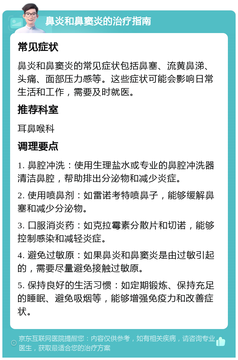 鼻炎和鼻窦炎的治疗指南 常见症状 鼻炎和鼻窦炎的常见症状包括鼻塞、流黄鼻涕、头痛、面部压力感等。这些症状可能会影响日常生活和工作，需要及时就医。 推荐科室 耳鼻喉科 调理要点 1. 鼻腔冲洗：使用生理盐水或专业的鼻腔冲洗器清洁鼻腔，帮助排出分泌物和减少炎症。 2. 使用喷鼻剂：如雷诺考特喷鼻子，能够缓解鼻塞和减少分泌物。 3. 口服消炎药：如克拉霉素分散片和切诺，能够控制感染和减轻炎症。 4. 避免过敏原：如果鼻炎和鼻窦炎是由过敏引起的，需要尽量避免接触过敏原。 5. 保持良好的生活习惯：如定期锻炼、保持充足的睡眠、避免吸烟等，能够增强免疫力和改善症状。