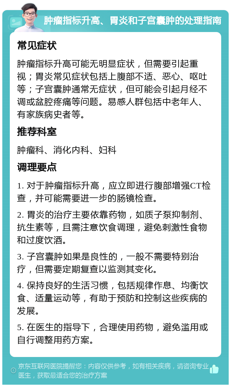 肿瘤指标升高、胃炎和子宫囊肿的处理指南 常见症状 肿瘤指标升高可能无明显症状，但需要引起重视；胃炎常见症状包括上腹部不适、恶心、呕吐等；子宫囊肿通常无症状，但可能会引起月经不调或盆腔疼痛等问题。易感人群包括中老年人、有家族病史者等。 推荐科室 肿瘤科、消化内科、妇科 调理要点 1. 对于肿瘤指标升高，应立即进行腹部增强CT检查，并可能需要进一步的肠镜检查。 2. 胃炎的治疗主要依靠药物，如质子泵抑制剂、抗生素等，且需注意饮食调理，避免刺激性食物和过度饮酒。 3. 子宫囊肿如果是良性的，一般不需要特别治疗，但需要定期复查以监测其变化。 4. 保持良好的生活习惯，包括规律作息、均衡饮食、适量运动等，有助于预防和控制这些疾病的发展。 5. 在医生的指导下，合理使用药物，避免滥用或自行调整用药方案。