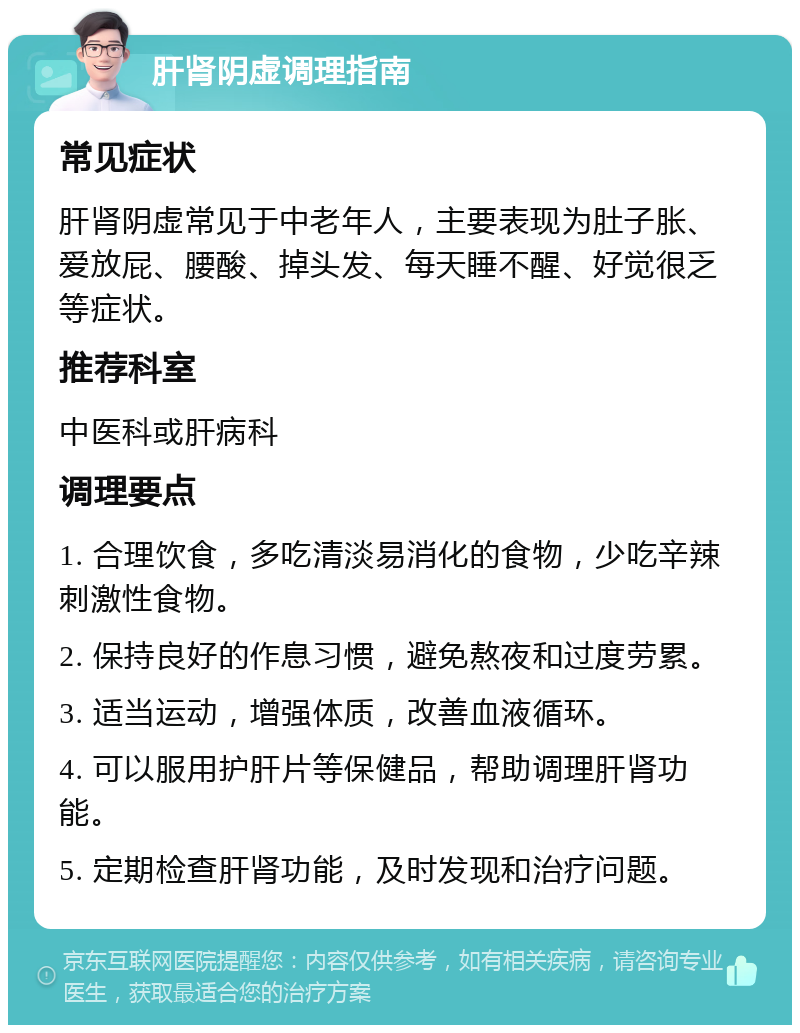 肝肾阴虚调理指南 常见症状 肝肾阴虚常见于中老年人，主要表现为肚子胀、爱放屁、腰酸、掉头发、每天睡不醒、好觉很乏等症状。 推荐科室 中医科或肝病科 调理要点 1. 合理饮食，多吃清淡易消化的食物，少吃辛辣刺激性食物。 2. 保持良好的作息习惯，避免熬夜和过度劳累。 3. 适当运动，增强体质，改善血液循环。 4. 可以服用护肝片等保健品，帮助调理肝肾功能。 5. 定期检查肝肾功能，及时发现和治疗问题。