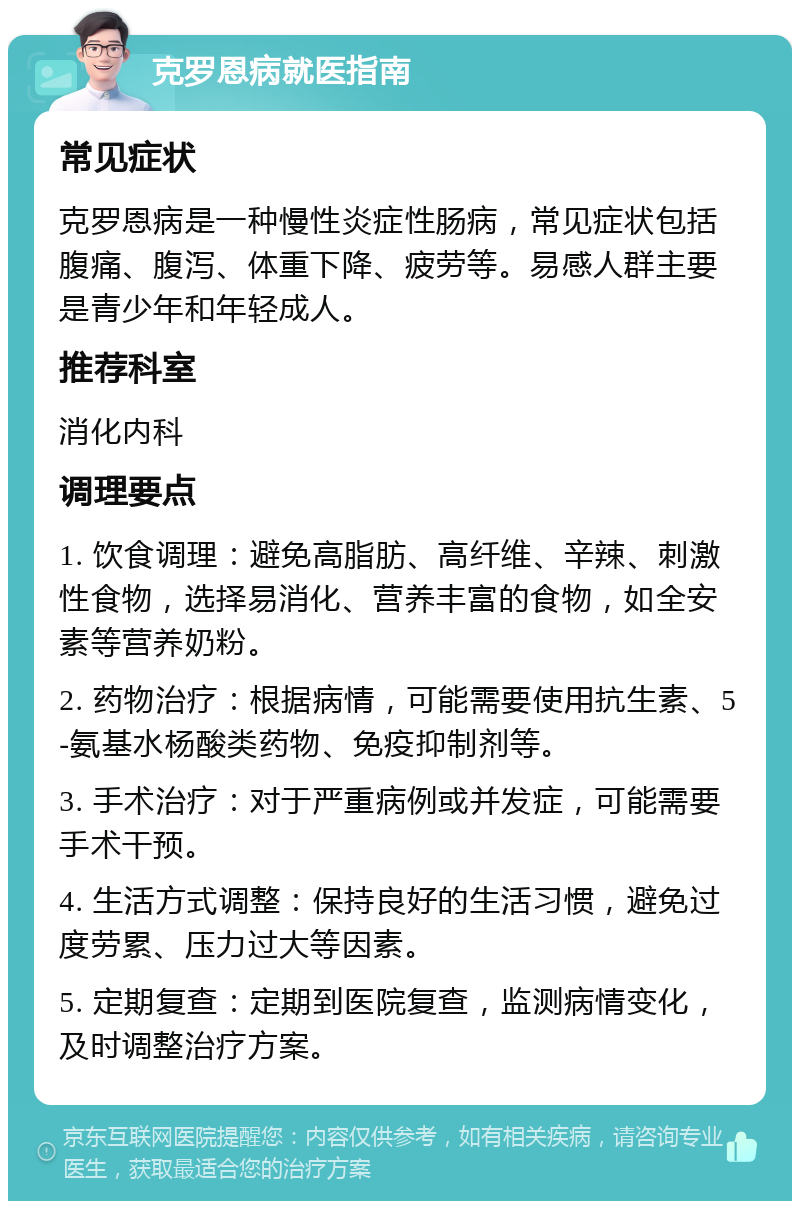 克罗恩病就医指南 常见症状 克罗恩病是一种慢性炎症性肠病，常见症状包括腹痛、腹泻、体重下降、疲劳等。易感人群主要是青少年和年轻成人。 推荐科室 消化内科 调理要点 1. 饮食调理：避免高脂肪、高纤维、辛辣、刺激性食物，选择易消化、营养丰富的食物，如全安素等营养奶粉。 2. 药物治疗：根据病情，可能需要使用抗生素、5-氨基水杨酸类药物、免疫抑制剂等。 3. 手术治疗：对于严重病例或并发症，可能需要手术干预。 4. 生活方式调整：保持良好的生活习惯，避免过度劳累、压力过大等因素。 5. 定期复查：定期到医院复查，监测病情变化，及时调整治疗方案。