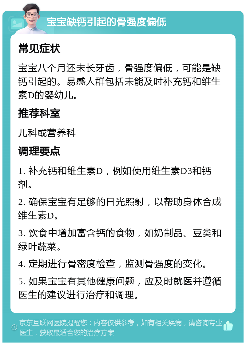 宝宝缺钙引起的骨强度偏低 常见症状 宝宝八个月还未长牙齿，骨强度偏低，可能是缺钙引起的。易感人群包括未能及时补充钙和维生素D的婴幼儿。 推荐科室 儿科或营养科 调理要点 1. 补充钙和维生素D，例如使用维生素D3和钙剂。 2. 确保宝宝有足够的日光照射，以帮助身体合成维生素D。 3. 饮食中增加富含钙的食物，如奶制品、豆类和绿叶蔬菜。 4. 定期进行骨密度检查，监测骨强度的变化。 5. 如果宝宝有其他健康问题，应及时就医并遵循医生的建议进行治疗和调理。