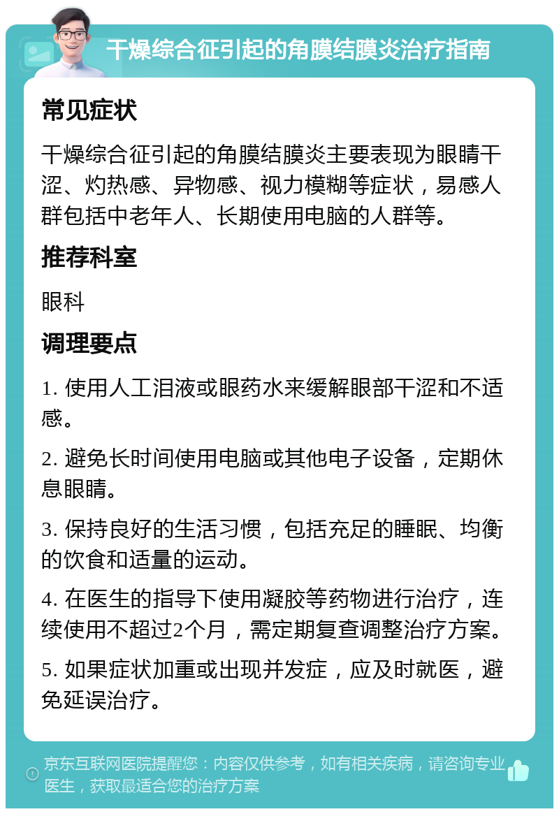 干燥综合征引起的角膜结膜炎治疗指南 常见症状 干燥综合征引起的角膜结膜炎主要表现为眼睛干涩、灼热感、异物感、视力模糊等症状，易感人群包括中老年人、长期使用电脑的人群等。 推荐科室 眼科 调理要点 1. 使用人工泪液或眼药水来缓解眼部干涩和不适感。 2. 避免长时间使用电脑或其他电子设备，定期休息眼睛。 3. 保持良好的生活习惯，包括充足的睡眠、均衡的饮食和适量的运动。 4. 在医生的指导下使用凝胶等药物进行治疗，连续使用不超过2个月，需定期复查调整治疗方案。 5. 如果症状加重或出现并发症，应及时就医，避免延误治疗。