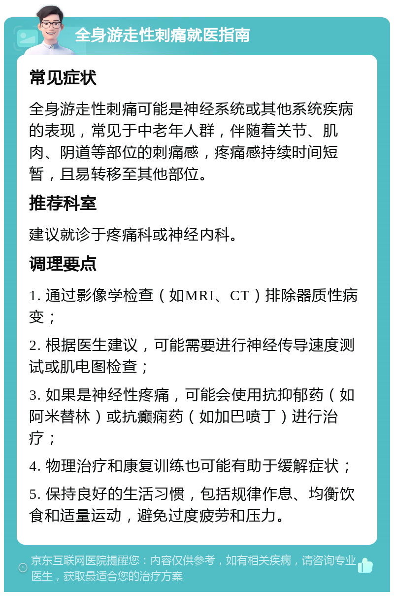 全身游走性刺痛就医指南 常见症状 全身游走性刺痛可能是神经系统或其他系统疾病的表现，常见于中老年人群，伴随着关节、肌肉、阴道等部位的刺痛感，疼痛感持续时间短暂，且易转移至其他部位。 推荐科室 建议就诊于疼痛科或神经内科。 调理要点 1. 通过影像学检查（如MRI、CT）排除器质性病变； 2. 根据医生建议，可能需要进行神经传导速度测试或肌电图检查； 3. 如果是神经性疼痛，可能会使用抗抑郁药（如阿米替林）或抗癫痫药（如加巴喷丁）进行治疗； 4. 物理治疗和康复训练也可能有助于缓解症状； 5. 保持良好的生活习惯，包括规律作息、均衡饮食和适量运动，避免过度疲劳和压力。