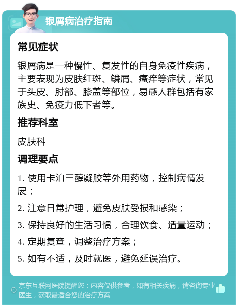 银屑病治疗指南 常见症状 银屑病是一种慢性、复发性的自身免疫性疾病，主要表现为皮肤红斑、鳞屑、瘙痒等症状，常见于头皮、肘部、膝盖等部位，易感人群包括有家族史、免疫力低下者等。 推荐科室 皮肤科 调理要点 1. 使用卡泊三醇凝胶等外用药物，控制病情发展； 2. 注意日常护理，避免皮肤受损和感染； 3. 保持良好的生活习惯，合理饮食、适量运动； 4. 定期复查，调整治疗方案； 5. 如有不适，及时就医，避免延误治疗。