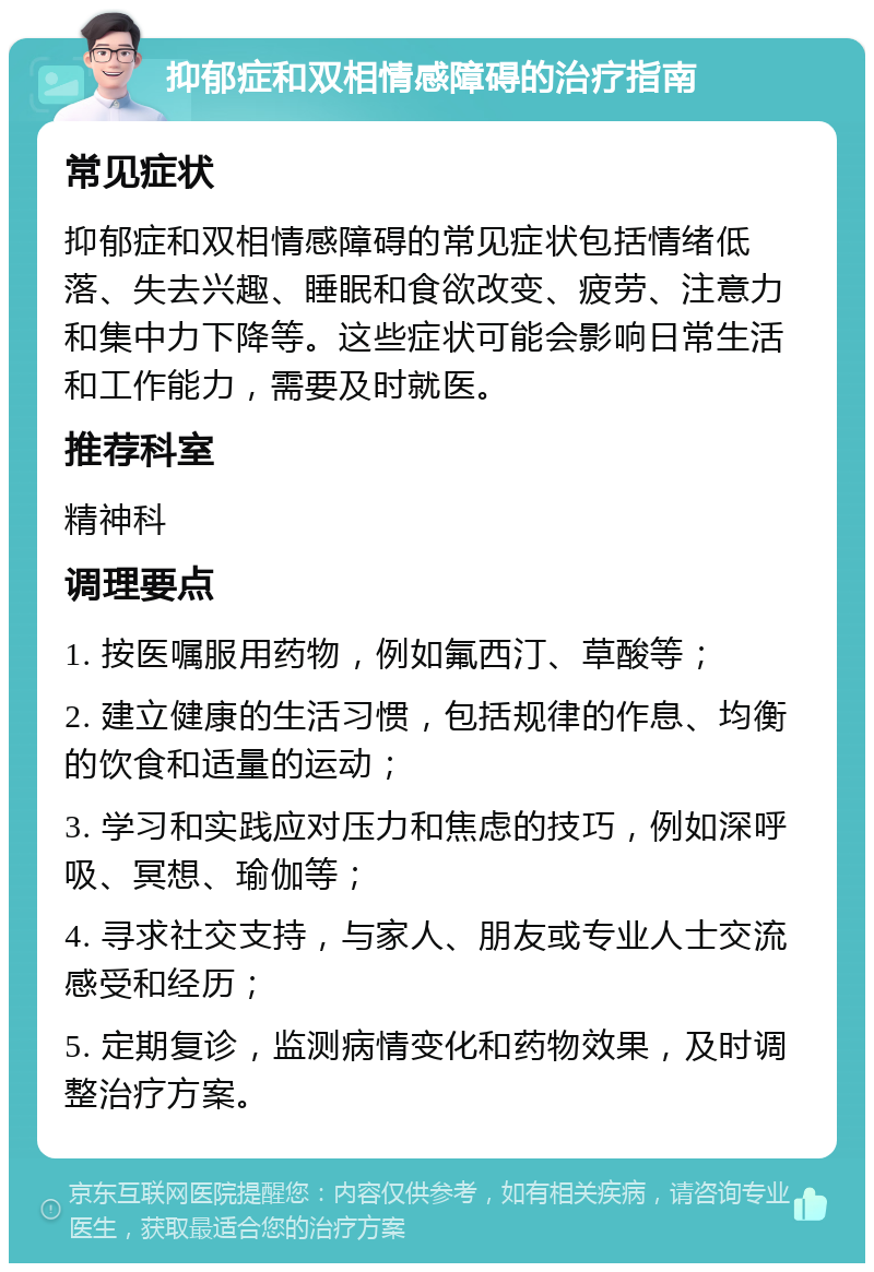 抑郁症和双相情感障碍的治疗指南 常见症状 抑郁症和双相情感障碍的常见症状包括情绪低落、失去兴趣、睡眠和食欲改变、疲劳、注意力和集中力下降等。这些症状可能会影响日常生活和工作能力，需要及时就医。 推荐科室 精神科 调理要点 1. 按医嘱服用药物，例如氟西汀、草酸等； 2. 建立健康的生活习惯，包括规律的作息、均衡的饮食和适量的运动； 3. 学习和实践应对压力和焦虑的技巧，例如深呼吸、冥想、瑜伽等； 4. 寻求社交支持，与家人、朋友或专业人士交流感受和经历； 5. 定期复诊，监测病情变化和药物效果，及时调整治疗方案。