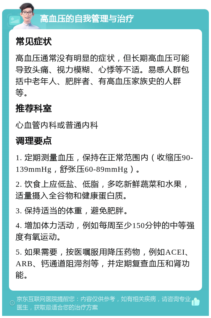 高血压的自我管理与治疗 常见症状 高血压通常没有明显的症状，但长期高血压可能导致头痛、视力模糊、心悸等不适。易感人群包括中老年人、肥胖者、有高血压家族史的人群等。 推荐科室 心血管内科或普通内科 调理要点 1. 定期测量血压，保持在正常范围内（收缩压90-139mmHg，舒张压60-89mmHg）。 2. 饮食上应低盐、低脂，多吃新鲜蔬菜和水果，适量摄入全谷物和健康蛋白质。 3. 保持适当的体重，避免肥胖。 4. 增加体力活动，例如每周至少150分钟的中等强度有氧运动。 5. 如果需要，按医嘱服用降压药物，例如ACEI、ARB、钙通道阻滞剂等，并定期复查血压和肾功能。