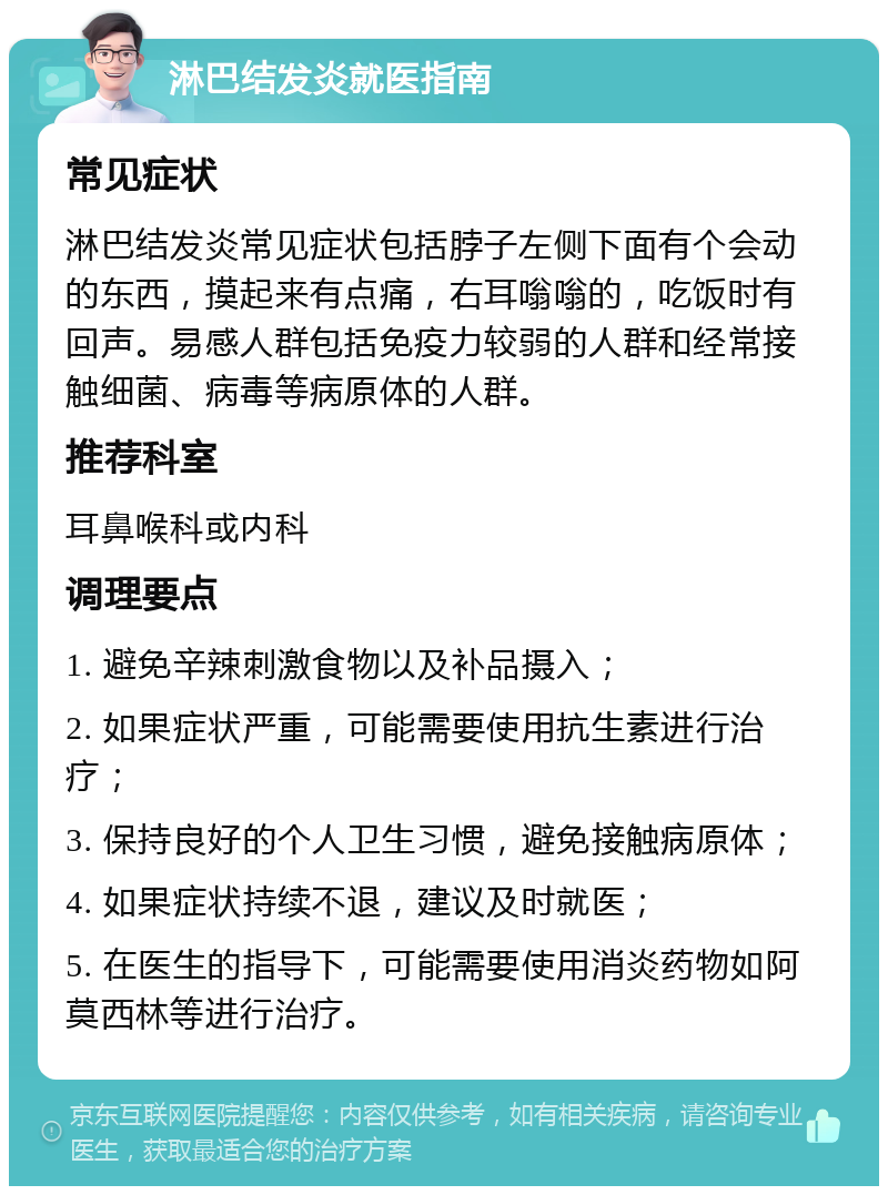 淋巴结发炎就医指南 常见症状 淋巴结发炎常见症状包括脖子左侧下面有个会动的东西，摸起来有点痛，右耳嗡嗡的，吃饭时有回声。易感人群包括免疫力较弱的人群和经常接触细菌、病毒等病原体的人群。 推荐科室 耳鼻喉科或内科 调理要点 1. 避免辛辣刺激食物以及补品摄入； 2. 如果症状严重，可能需要使用抗生素进行治疗； 3. 保持良好的个人卫生习惯，避免接触病原体； 4. 如果症状持续不退，建议及时就医； 5. 在医生的指导下，可能需要使用消炎药物如阿莫西林等进行治疗。