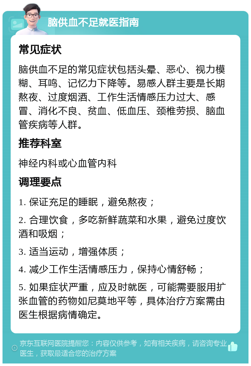 脑供血不足就医指南 常见症状 脑供血不足的常见症状包括头晕、恶心、视力模糊、耳鸣、记忆力下降等。易感人群主要是长期熬夜、过度烟酒、工作生活情感压力过大、感冒、消化不良、贫血、低血压、颈椎劳损、脑血管疾病等人群。 推荐科室 神经内科或心血管内科 调理要点 1. 保证充足的睡眠，避免熬夜； 2. 合理饮食，多吃新鲜蔬菜和水果，避免过度饮酒和吸烟； 3. 适当运动，增强体质； 4. 减少工作生活情感压力，保持心情舒畅； 5. 如果症状严重，应及时就医，可能需要服用扩张血管的药物如尼莫地平等，具体治疗方案需由医生根据病情确定。