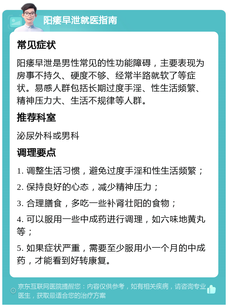 阳痿早泄就医指南 常见症状 阳痿早泄是男性常见的性功能障碍，主要表现为房事不持久、硬度不够、经常半路就软了等症状。易感人群包括长期过度手淫、性生活频繁、精神压力大、生活不规律等人群。 推荐科室 泌尿外科或男科 调理要点 1. 调整生活习惯，避免过度手淫和性生活频繁； 2. 保持良好的心态，减少精神压力； 3. 合理膳食，多吃一些补肾壮阳的食物； 4. 可以服用一些中成药进行调理，如六味地黄丸等； 5. 如果症状严重，需要至少服用小一个月的中成药，才能看到好转康复。