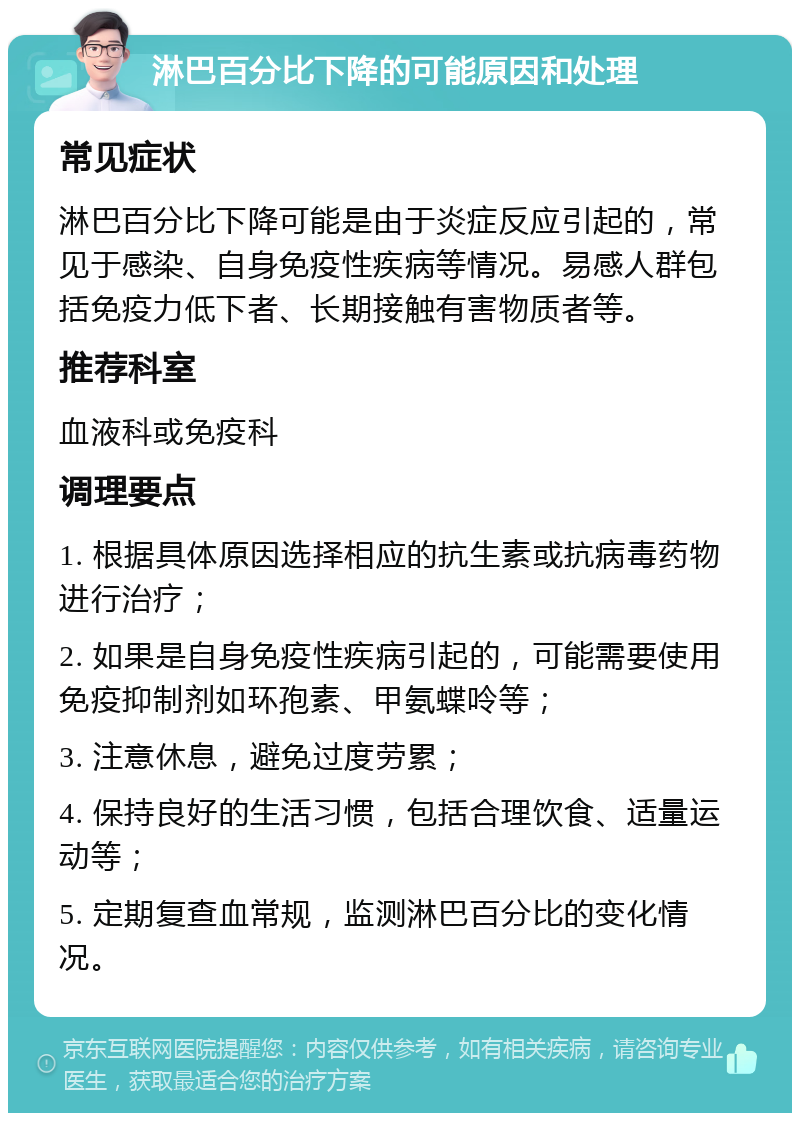 淋巴百分比下降的可能原因和处理 常见症状 淋巴百分比下降可能是由于炎症反应引起的，常见于感染、自身免疫性疾病等情况。易感人群包括免疫力低下者、长期接触有害物质者等。 推荐科室 血液科或免疫科 调理要点 1. 根据具体原因选择相应的抗生素或抗病毒药物进行治疗； 2. 如果是自身免疫性疾病引起的，可能需要使用免疫抑制剂如环孢素、甲氨蝶呤等； 3. 注意休息，避免过度劳累； 4. 保持良好的生活习惯，包括合理饮食、适量运动等； 5. 定期复查血常规，监测淋巴百分比的变化情况。