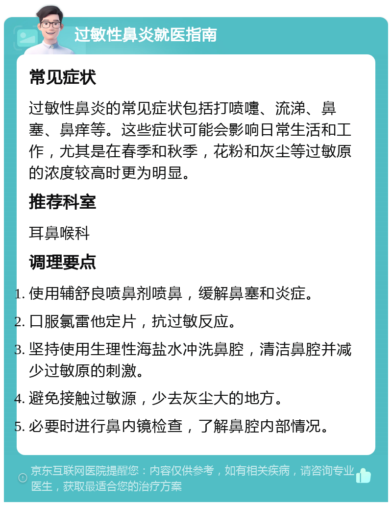 过敏性鼻炎就医指南 常见症状 过敏性鼻炎的常见症状包括打喷嚏、流涕、鼻塞、鼻痒等。这些症状可能会影响日常生活和工作，尤其是在春季和秋季，花粉和灰尘等过敏原的浓度较高时更为明显。 推荐科室 耳鼻喉科 调理要点 使用辅舒良喷鼻剂喷鼻，缓解鼻塞和炎症。 口服氯雷他定片，抗过敏反应。 坚持使用生理性海盐水冲洗鼻腔，清洁鼻腔并减少过敏原的刺激。 避免接触过敏源，少去灰尘大的地方。 必要时进行鼻内镜检查，了解鼻腔内部情况。