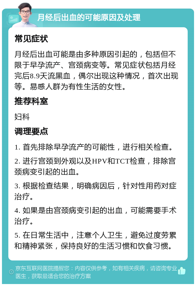 月经后出血的可能原因及处理 常见症状 月经后出血可能是由多种原因引起的，包括但不限于早孕流产、宫颈病变等。常见症状包括月经完后8.9天流黑血，偶尔出现这种情况，首次出现等。易感人群为有性生活的女性。 推荐科室 妇科 调理要点 1. 首先排除早孕流产的可能性，进行相关检查。 2. 进行宫颈到外观以及HPV和TCT检查，排除宫颈病变引起的出血。 3. 根据检查结果，明确病因后，针对性用药对症治疗。 4. 如果是由宫颈病变引起的出血，可能需要手术治疗。 5. 在日常生活中，注意个人卫生，避免过度劳累和精神紧张，保持良好的生活习惯和饮食习惯。