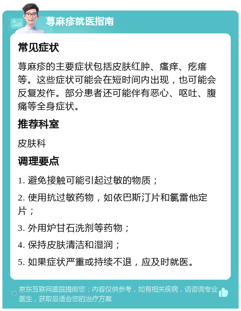 荨麻疹就医指南 常见症状 荨麻疹的主要症状包括皮肤红肿、瘙痒、疙瘩等。这些症状可能会在短时间内出现，也可能会反复发作。部分患者还可能伴有恶心、呕吐、腹痛等全身症状。 推荐科室 皮肤科 调理要点 1. 避免接触可能引起过敏的物质； 2. 使用抗过敏药物，如依巴斯汀片和氯雷他定片； 3. 外用炉甘石洗剂等药物； 4. 保持皮肤清洁和湿润； 5. 如果症状严重或持续不退，应及时就医。