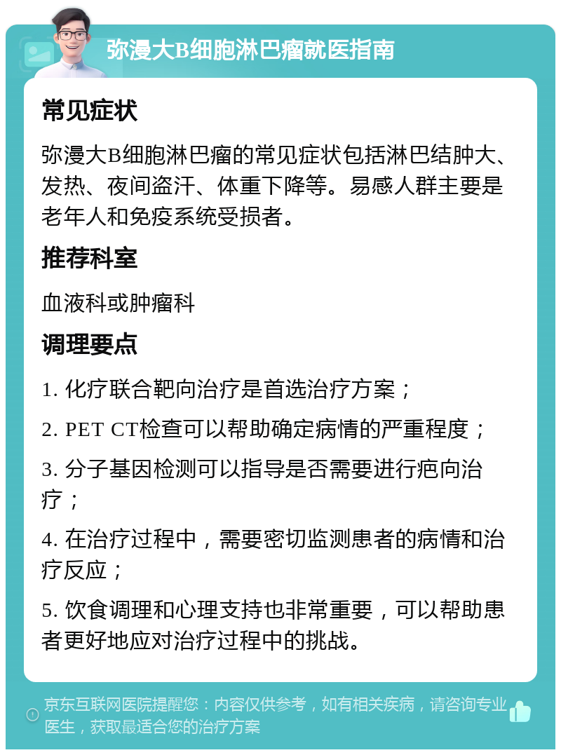 弥漫大B细胞淋巴瘤就医指南 常见症状 弥漫大B细胞淋巴瘤的常见症状包括淋巴结肿大、发热、夜间盗汗、体重下降等。易感人群主要是老年人和免疫系统受损者。 推荐科室 血液科或肿瘤科 调理要点 1. 化疗联合靶向治疗是首选治疗方案； 2. PET CT检查可以帮助确定病情的严重程度； 3. 分子基因检测可以指导是否需要进行疤向治疗； 4. 在治疗过程中，需要密切监测患者的病情和治疗反应； 5. 饮食调理和心理支持也非常重要，可以帮助患者更好地应对治疗过程中的挑战。