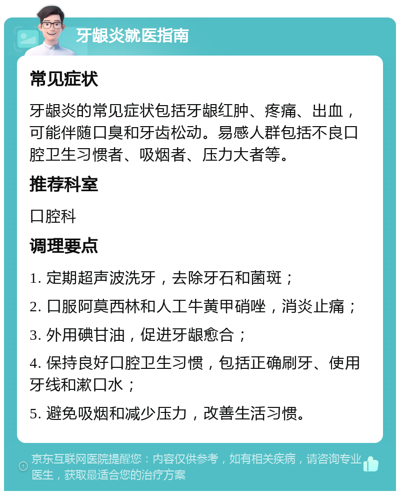 牙龈炎就医指南 常见症状 牙龈炎的常见症状包括牙龈红肿、疼痛、出血，可能伴随口臭和牙齿松动。易感人群包括不良口腔卫生习惯者、吸烟者、压力大者等。 推荐科室 口腔科 调理要点 1. 定期超声波洗牙，去除牙石和菌斑； 2. 口服阿莫西林和人工牛黄甲硝唑，消炎止痛； 3. 外用碘甘油，促进牙龈愈合； 4. 保持良好口腔卫生习惯，包括正确刷牙、使用牙线和漱口水； 5. 避免吸烟和减少压力，改善生活习惯。