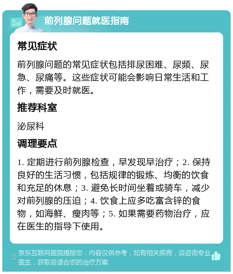 前列腺问题就医指南 常见症状 前列腺问题的常见症状包括排尿困难、尿频、尿急、尿痛等。这些症状可能会影响日常生活和工作，需要及时就医。 推荐科室 泌尿科 调理要点 1. 定期进行前列腺检查，早发现早治疗；2. 保持良好的生活习惯，包括规律的锻炼、均衡的饮食和充足的休息；3. 避免长时间坐着或骑车，减少对前列腺的压迫；4. 饮食上应多吃富含锌的食物，如海鲜、瘦肉等；5. 如果需要药物治疗，应在医生的指导下使用。