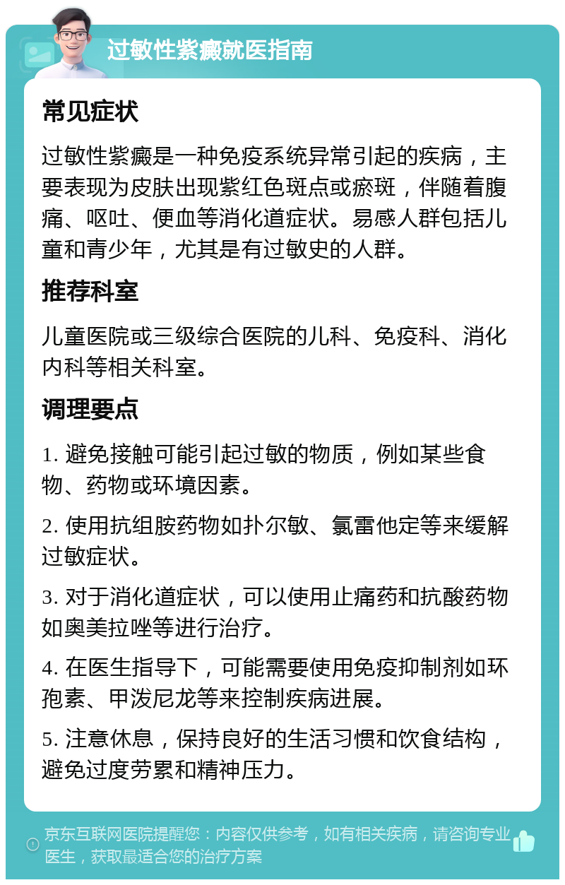 过敏性紫癜就医指南 常见症状 过敏性紫癜是一种免疫系统异常引起的疾病，主要表现为皮肤出现紫红色斑点或瘀斑，伴随着腹痛、呕吐、便血等消化道症状。易感人群包括儿童和青少年，尤其是有过敏史的人群。 推荐科室 儿童医院或三级综合医院的儿科、免疫科、消化内科等相关科室。 调理要点 1. 避免接触可能引起过敏的物质，例如某些食物、药物或环境因素。 2. 使用抗组胺药物如扑尔敏、氯雷他定等来缓解过敏症状。 3. 对于消化道症状，可以使用止痛药和抗酸药物如奥美拉唑等进行治疗。 4. 在医生指导下，可能需要使用免疫抑制剂如环孢素、甲泼尼龙等来控制疾病进展。 5. 注意休息，保持良好的生活习惯和饮食结构，避免过度劳累和精神压力。