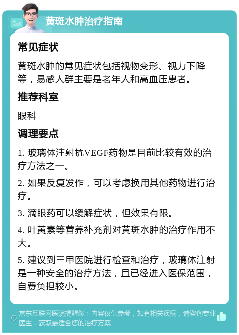 黄斑水肿治疗指南 常见症状 黄斑水肿的常见症状包括视物变形、视力下降等，易感人群主要是老年人和高血压患者。 推荐科室 眼科 调理要点 1. 玻璃体注射抗VEGF药物是目前比较有效的治疗方法之一。 2. 如果反复发作，可以考虑换用其他药物进行治疗。 3. 滴眼药可以缓解症状，但效果有限。 4. 叶黄素等营养补充剂对黄斑水肿的治疗作用不大。 5. 建议到三甲医院进行检查和治疗，玻璃体注射是一种安全的治疗方法，且已经进入医保范围，自费负担较小。